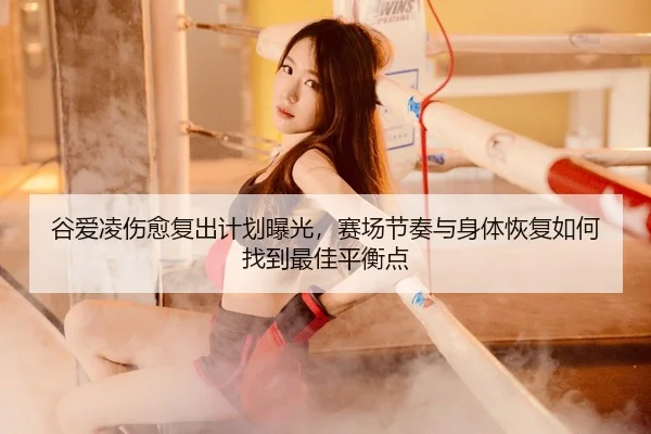 谷爱凌伤愈复出计划曝光，赛场节奏与身体恢复如何找到最佳平衡点